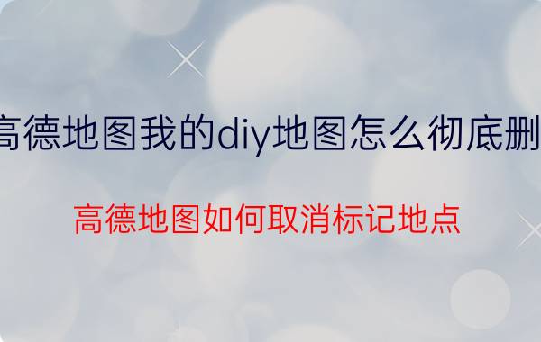 高德地图我的diy地图怎么彻底删除 高德地图如何取消标记地点？